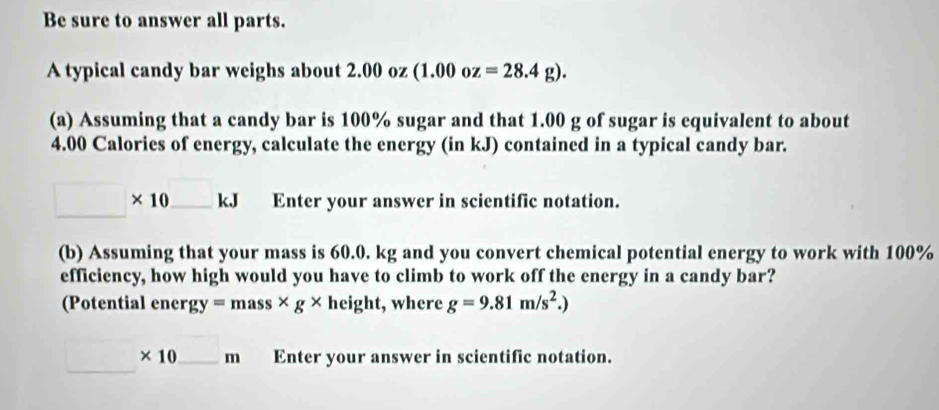 Be sure to answer all parts. 
A typical candy bar weighs about 2.00 oz (1.00oz=28.4g). 
(a) Assuming that a candy bar is 100% sugar and that 1.00 g of sugar is equivalent to about
4.00 Calories of energy, calculate the energy (in kJ) contained in a typical candy bar.
□ * 10_ kJ Enter your answer in scientific notation. 
(b) Assuming that your mass is 60.0. kg and you convert chemical potential energy to work with 100%
efficiency, how high would you have to climb to work off the energy in a candy bar? 
(Potential ener gy=mass* g* height, where g=9.81m/s^2.)
□ * 10_ m Enter your answer in scientific notation.