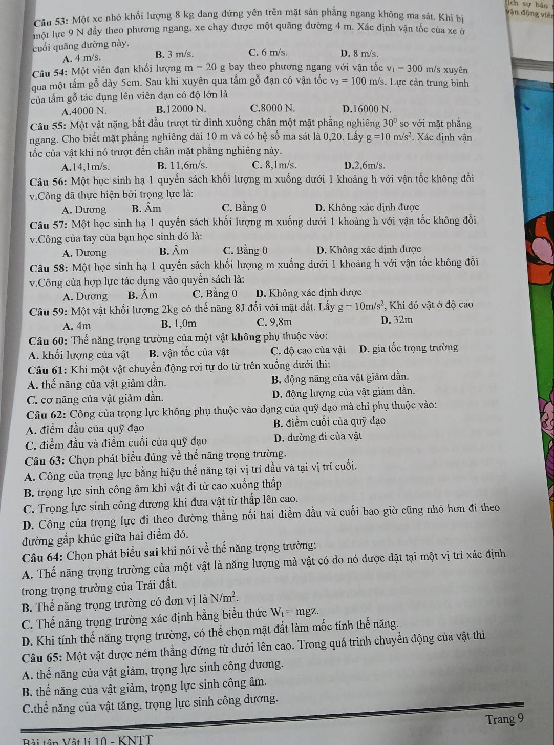 vận động viên
Câu 53: Một xe nhỏ khối lượng 8 kg đang đứng yên trên mặt sản phẳng ngang không ma sát. Khi bị
một lực 9 N đầy theo phương ngang, xe chạy được một quãng đường 4 m. Xác định vận tốc của xe ở
cuối quãng đường này.
A. 4m/s. B. 3 m/s. C. 6 m/s. D. 8 m/s.
Câu 54: Một viên đạn khối lượng m=20g bay theo phương ngang với vận tốc v_1=300 m/s xuyên
qua một tấm gỗ dày 5cm. Sau khi xuyên qua tấm gỗ đạn có vận tốc v_2=100 m/s. Lực cản trung bình
của tấm gỗ tác dụng lên viên đạn có độ lớn là
A.4000 N. B.12000 N. C.8000 N. D.16000 N.
Câu 55: Một vật nặng bắt đầu trượt từ đinh xuống chân một mặt phẳng nghiêng 30° so vhat odot 1 mặt phẳng
ngang. Cho biết mặt phẳng nghiêng dài 10 m và có hệ số ma sát là 0,20. Lấy g=10m/s^2. Xác định vận
tốc của vật khi nó trượt đến chân mặt phẳng nghiêng này.
A.14,1m/s. B. 11,6m/s. C. 8,1m/s. D.2,6m/s.
Câu 56: Một học sinh hạ 1 quyến sách khối lượng m xuống dưới 1 khoảng h với vận tốc không đổi
v.Công đã thực hiện bởi trọng lực là:
A. Dương B. Âm C. Bằng 0 D. Không xác định được
Câu 57: Một học sinh hạ 1 quyến sách khối lượng m xuống dưới 1 khoảng h với vận tốc không đồi
v.Công của tay của bạn học sinh đó là:
A. Dương B. Âm C. Bằng 0 D. Không xác định được
Câu 58: Một học sinh hạ 1 quyến sách khối lượng m xuống dưới 1 khoảng h với vận tốc không đồi
v.Công của hợp lực tác dụng vào quyền sách là:
A. Dương B. Âm C. Bằng 0 D. Không xác định được
Câu 59: Một vật khối lượng 2kg có thế năng 8J đối với mặt đất. Lấy g=10m/s^2 , Khi đó vật ở độ cao
A. 4m B. 1,0m C. 9,8m D. 32m
Câu 60: Thế năng trọng trường của một vật không phụ thuộc vào:
A. khối lượng của vật B. vận tốc của vật C. độ cao của vật D. gia tốc trọng trường
Câu 61: Khi một vật chuyển động rơi tự do từ trên xuống dưới thì:
A. thế năng của vật giảm dần. B. động năng của vật giảm dần.
C. cơ năng của vật giảm dần. D. động lượng của vật giảm dần.
Câu 62: Công của trọng lực không phụ thuộc vào dạng của quỹ đạo mà chi phụ thuộc vào:
A. điểm đầu của quỹ đạo B. điểm cuối của quỹ đạo
C. điểm đầu và điểm cuối của quỹ đạo D. đường đi của vật
Câu 63: Chọn phát biểu đúng về thế năng trọng trường.
A. Công của trọng lực bằng hiệu thế năng tại vị trí đầu và tại vị trí cuối.
B. trọng lực sinh công âm khi vật đi từ cao xuống thấp
C. Trọng lực sinh công dương khi đưa vật từ thấp lên cao.
D. Công của trọng lực đi theo đường thẳng nối hai điểm đầu và cuối bao giờ cũng nhỏ hơn đi theo
đường gấp khúc giữa hai điểm đó.
Câu 64: Chọn phát biểu sai khi nói về thế năng trọng trường:
A. Thế năng trọng trường của một vật là năng lượng mà vật có do nó được đặt tại một vị trí xác định
trong trọng trường của Trái đất.
B. Thế năng trọng trường có đơn vị laN/m^2.
C. Thế năng trọng trường xác định bằng biểu thức W_t=mgz.
D. Khi tính thế năng trọng trường, có thể chọn mặt đất làm mốc tính thế năng.
Câu 65: Một vật được ném thẳng đứng từ dưới lên cao. Trong quá trình chuyển động của vật thì
A. thế năng của vật giảm, trọng lực sinh công dương.
B. thế năng của vật giảm, trọng lực sinh công âm.
C.thế năng của vật tăng, trọng lực sinh công dương.
Trang 9
Bội tên Vật lí 10 - KNTT