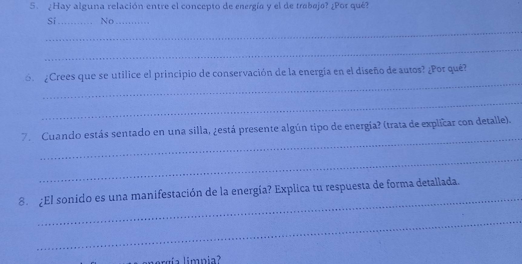 ¿Hay alguna relación entre el concepto de energía y el de trabajo? ¿Por qué?
Sí_
No_
_
_
_
r ¿Crees que se utilice el principio de conservación de la energía en el diseño de autos? ¿Por qué?
_
_
7. Cuando estás sentado en una silla, ¿está presente algún tipo de energía? (trata de explicar con detalle).
_
_
8 ¿El sonido es una manifestación de la energía? Explica tu respuesta de forma detallada.
_
gnergía limpia?