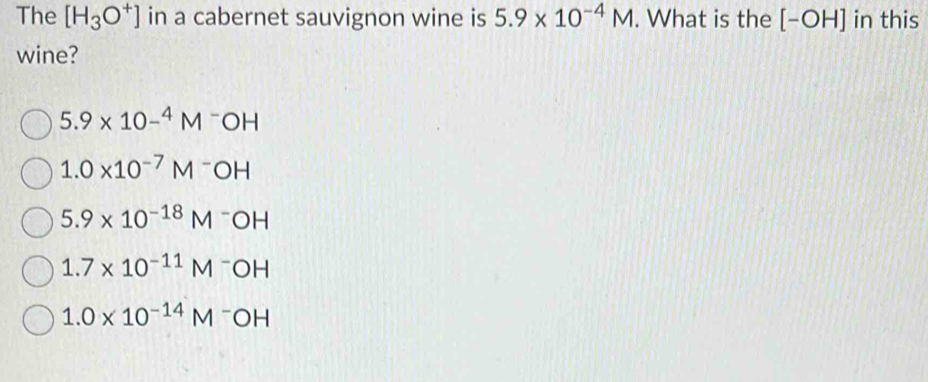 The [H_3O^+] in a cabernet sauvignon wine is 5.9* 10^(-4)M. What is the [-OH] in this
wine?
5.9* 10-^4M^-OH
1.0* 10^(-7)M^-OH
5.9* 10^(-18)M^-OH
1.7* 10^(-11)M^-OH
1.0* 10^(-14)M^-OH