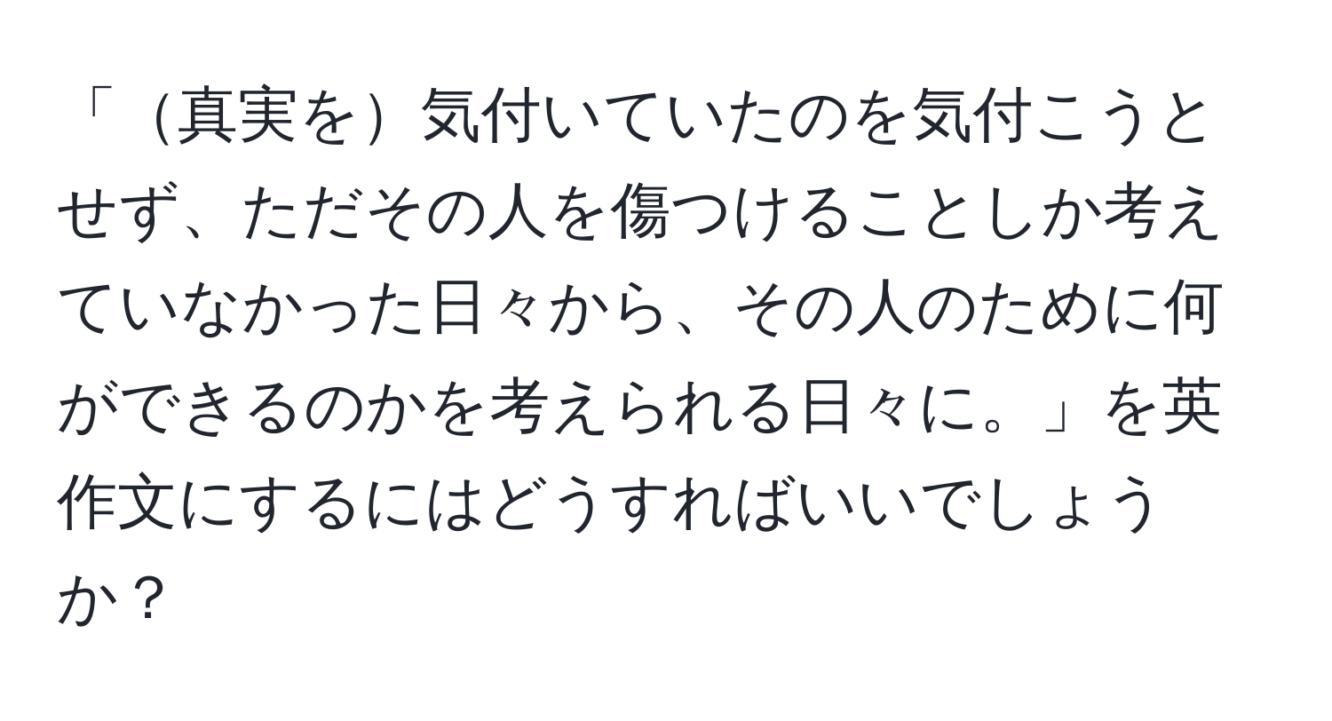 「真実を気付いていたのを気付こうとせず、ただその人を傷つけることしか考えていなかった日々から、その人のために何ができるのかを考えられる日々に。」を英作文にするにはどうすればいいでしょうか？