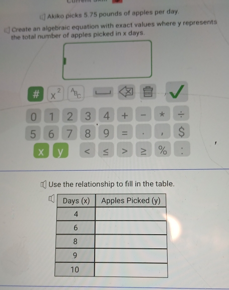 Akiko picks 5.75 pounds of apples per day. 
Create an algebraic equation with exact values where y represents 
the total number of apples picked in x days. 
# x^(2^AB_C) L J ×
0 1 2 3 4 + * ÷
5 6 7 8 9 = . 1 S
x y < > % : 
Use the relationship to fill in the table.