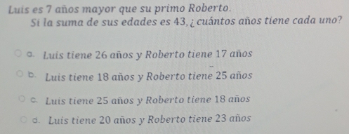 Luis es 7 años mayor que su primo Roberto.
Si la suma de sus edades es 43, ¿ cuántos años tiene cada uno?
Luis tiene 26 años y Roberto tiene 17 años
Luis tiene 18 años y Roberto tiene 25 años
Luis tiene 25 años y Roberto tiene 18 años
Luis tiene 20 años y Roberto tiene 23 años