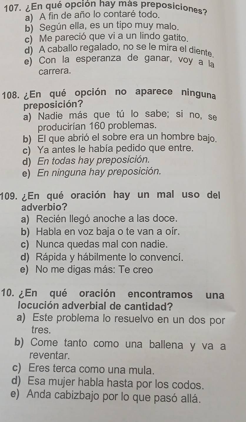 ¿En qué opción hay más preposiciones?
a) A fin de año lo contaré todo.
b) Según ella, es un tipo muy malo.
c) Me pareció que vi a un lindo gatito.
d) A caballo regalado, no se le mira el diente.
e) Con la esperanza de ganar, voy a la
carrera.
108. ¿En qué opción no aparece ninguna
preposición?
a) Nadie más que tú lo sabe; si no, se
producirían 160 problemas.
b) El que abrió el sobre era un hombre bajo.
c) Ya antes le había pedido que entre.
d) En todas hay preposición.
e) En ninguna hay preposición.
109. ¿En qué oración hay un mal uso del
adverbio?
a) Recién llegó anoche a las doce.
b) Habla en voz baja o te van a oír.
c) Nunca quedas mal con nadie.
d) Rápida y hábilmente lo convencí.
e) No me digas más: Te creo
10. ¿En qué oración encontramos una
locución adverbial de cantidad?
a) Este problema lo resuelvo en un dos por
tres.
b) Come tanto como una ballena y va a
reventar.
c) Eres terca como una mula.
d) Esa mujer habla hasta por los codos.
e) Anda cabizbajo por lo que pasó allá.