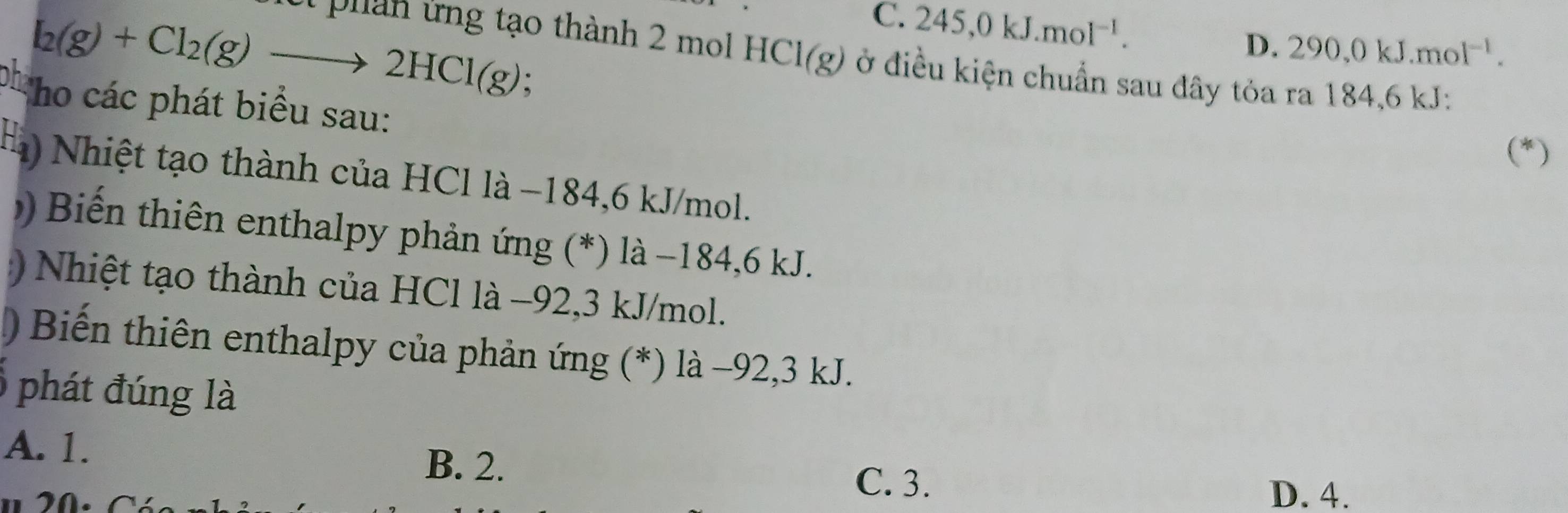 C. 245, 0kJ. mol^(-1).
D. 290, 0kJ. mol^(-1).
I_2(g)+Cl_2(g)to 2HCl(g).
l phan ứng tạo thành 2 mo HCl(g) * ở điều kiện chuẩn sau đây tỏa ra 184,6 kJ :
pho các phát biểu sau:
(*)
Hạ Nhiệt tạo thành của HCl là −184, 6 kJ/mol.
Biến thiên enthalpy phản ứng (*) là −184, 6 kJ.
Nhiệt tạo thành của HCl là −92, 3 kJ/mol.
) Biến thiên enthalpy của phản ứng (*) là −92, 3 kJ.
phát đúng là
A. 1.
B. 2. C. 3.
D. 4.