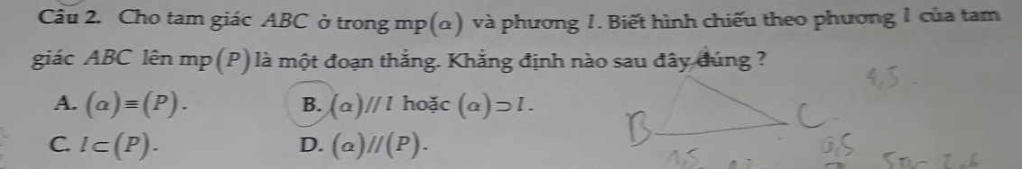 Cho tam giác ABC ở trong mp (α) và phương 1. Biết hình chiếu theo phương 1 của tam
giác ABC lên mp (P) là một đoạn thẳng. Khẳng định nào sau đây đúng ?
A. (alpha )equiv (P). B. (a)//l hodc (a)supset l.
C. l⊂ (P). (a)//(P). 
D.