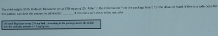 The child weighs 33 lb. Ordered: Depakene syrup 120 mg po q12h. Refer to the imformation from the package insert for the dose on hand, If this is a safe dose for 
this patient, calculate the amount to administer. If it is not a safe diose, write: not sae. 
On hand: Depatene syrup 258 my 9mL. Acconking to the package insert, the inted 
ee for poduáric potcnto == 15 me k g4==