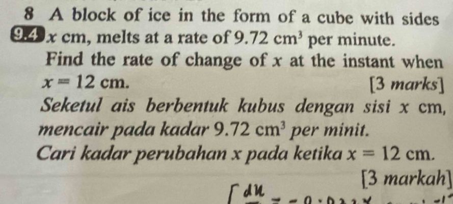 A block of ice in the form of a cube with sides
9.4 x cm, melts at a rate of 9.72cm^3 per minute. 
Find the rate of change of x at the instant when
x=12cm. [3 marks] 
Seketul ais berbentuk kubus dengan sisi x cm, 
mencair pada kadar 9.72cm^3 per minit. 
Cari kadar perubahan x pada ketika x=12cm. 
[3 markah]