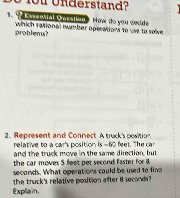 fou Understand? 
1.9 Bsenttal Question How do you decide 
which rational number operations to use to solve 
problems? 
2. Represent and Connect A truck's position 
relative to a car's position is - 60 feet. The car 
and the truck move in the same direction, but 
the car moves 5 feet per second faster for 8
seconds. What operations could be used to find 
the truck's relative position after 8 seconds? 
Explain.