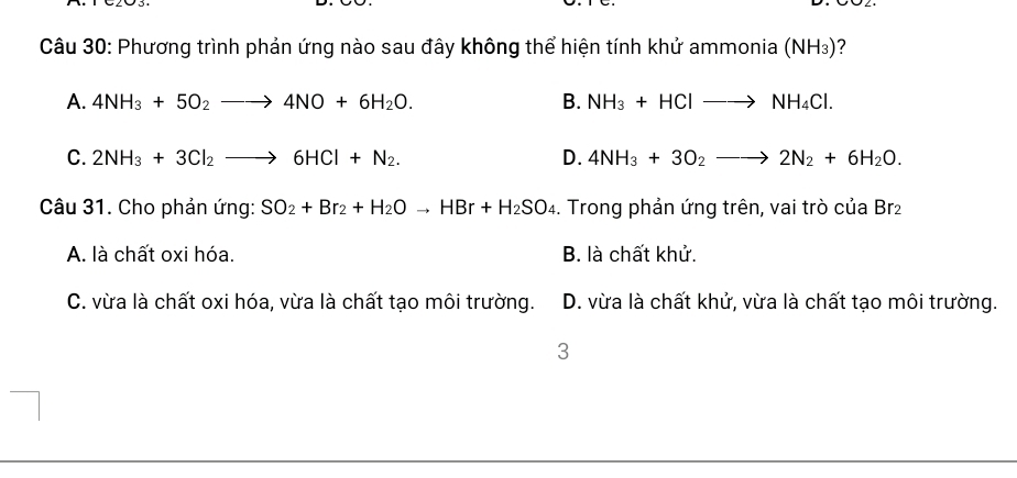 Phương trình phản ứng nào sau đây không thể hiện tính khử ammonia (NH_3) 2
A. 4NH_3+5O_2to 4NO+6H_2O. B. NH_3+HClto NH_4Cl.
C. 2NH_3+3Cl_2to 6HCl+N_2. D. 4NH_3+3O_2to 2N_2+6H_2O. 
Câu 31. Cho phản ứng: SO_2+Br_2+H_2Oto HBr+H_2SO_4. Trong phản ứng trên, vai trò của Br₂
A. là chất oxi hóa. B. là chất khử.
C. vừa là chất oxi hóa, vừa là chất tạo môi trường. D. vừa là chất khử, vừa là chất tạo môi trường.
3