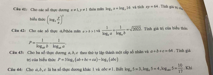 Cho các số thực dương x!= 1, y!= 1 thòa mãn log _2x=log _y16 và tích xy=64. Tính giá trị củ 
biểu thức (log _2 y/x )^2
Câu 42: Cho các số thực đ6thỏa mãn a>b>1 và frac 1log _ba+frac 1log _ab=sqrt(2022). Tính giá trị của biều thức
P=frac 1log _abb-frac 1log _aba. 
Câu 43: Cho ba số thực dương a, b, c theo thứ tự lập thành một cấp số nhân và a+b+c=64. Tính giá 
trị của biều thức P=3log _2(ab+bc+ca)-log _2(abc)
Câu 44: Cho a, b, c là ba số thực dương khác 1 và abc!= 1. Biết log _a5=3, log _b5=4, log _abc5= 10/17 . Khi