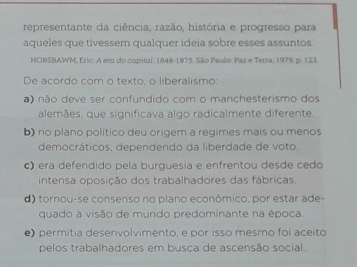 representante da ciência, razão, história e progresso para
aqueles que tivessem qualquer ideia sobre esses assuntos.
HOBSBAWM, Eric. A era do capital. 1848- 1875. São Paulo: Paz e Terra, 1979. p. 123
De acordo com o texto, o liberalismo:
a) não deve ser confundido com o manchesterismo dos
alemães, que significava algo radicalmente diferente.
b) no plano político deu origem a regimes mais ou menos
democráticos, dependendo da liberdade de voto
c) era defendido pela burguesia e enfrentou desde cedo
intensa oposição dos trabalhadores das fábricas.
d) tornou-se consenso no plano econômico, por estar ade-
quado à visão de mundo predominante na época.
e) permítia desenvolvimento, e por isso mesmo foi aceito
pelos trabalhadores em busca de ascensão social.