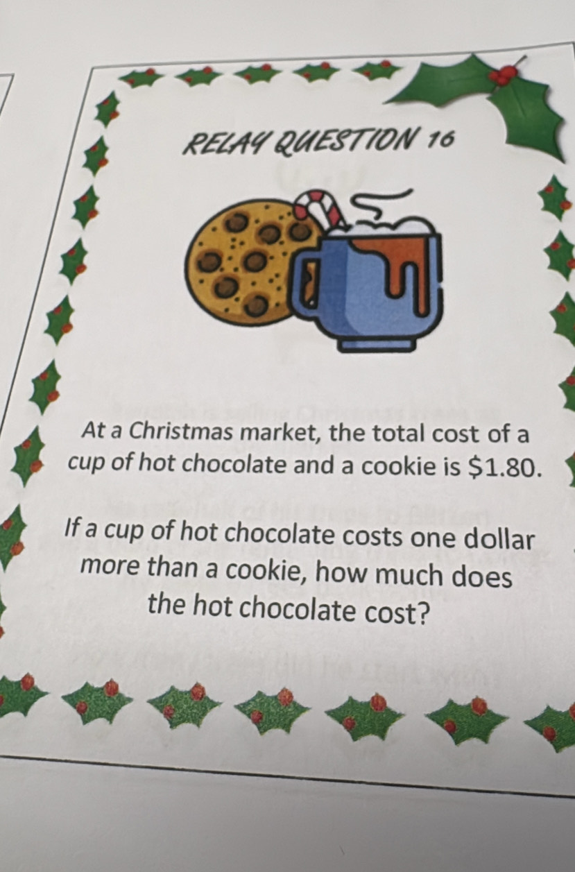 RELAY QUESTION 16 
At a Christmas market, the total cost of a 
cup of hot chocolate and a cookie is $1.80. 
If a cup of hot chocolate costs one dollar 
more than a cookie, how much does 
the hot chocolate cost?