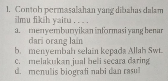 Contoh permasalahan yang dibahas dalam
ilmu fikih yaitu . . . .
a. menyembunyikan informasi yang benar
dari orang lain
b. menyembah selain kepada Allah Swt.
c. melakukan jual beli secara daring
d. menulis biografi nabi dan rasul