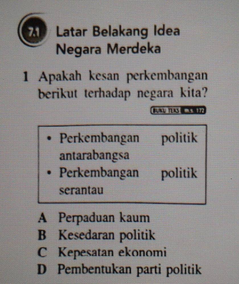 Latar Belakang Idea
Negara Merdeka
1 Apakah kesan perkembangan
berikut terhadap negara kita?
Brku Te as d
Perkembangan politik
antarabangsa
Perkembangan politik
serantau
A Perpaduan kaum
B Kesedaran politik
C Kepesatan ekonomi
D Pembentukan parti politik