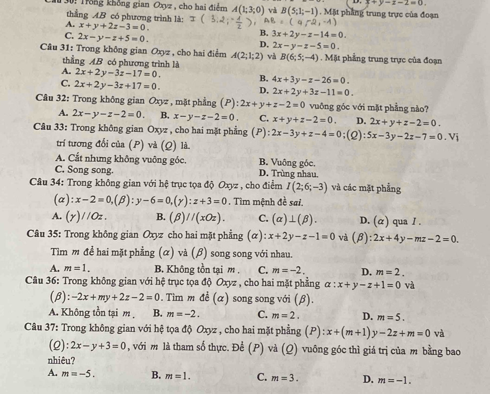 x+y-z-2=0.
I 30: Trong không gian Oxyz, cho hai điểm A(1;3;0) và B(5;1;-1). Mặt phầng trung trực của đoạn
thằng AB có phương trình là:
A. x+y+2z-3=0.

C. 2x-y-z+5=0.
B. 3x+2y-z-14=0.
D. 2x-y-z-5=0.
Câu 31: Trong không gian Oxyz , cho hai điểm A(2;1;2) và B(6;5;-4). Mặt phẳng trung trực của đoạn
thằng AB có phương trình là
A. 2x+2y-3z-17=0.
B. 4x+3y-z-26=0.
C. 2x+2y-3z+17=0.
D. 2x+2y+3z-11=0.
Câu 32: Trong không gian Oxyz , mặt phẳng (P): 2x+y+z-2=0 vuông góc với mặt phẳng nào?
A. 2x-y-z-2=0. B. x-y-z-2=0. C. x+y+z-2=0. D. 2x+y+z-2=0.
Câu 33: Trong không gian Oxyz , cho hai mặt phẳng (P): 2x-3y+z-4=0;(Q): 5x-3y-2z-7=0. 1
trí tương đối của (P) và (Q) là.
A. Cắt nhưng không vuông góc. B. Vuông góc.
C. Song song. D. Trùng nhau.
Câu 34: Trong không gian với hệ trục tọa độ Oxyz , cho điểm I(2;6;-3) và các mặt phẳng
(a ):x-2=0,(beta ):y-6=0,(gamma ):z+3=0. Tìm mệnh đề sai.
A. (gamma )//Oz. B. (beta )//(xOz). C. (alpha )⊥ (beta ). D. (α) qua I .
Câu 35: Trong không gian Oxyz cho hai mặt phẳng (α): x+2y-z-1=0 và (A 3): 2x+4y-mz-2=0.
Tìm m để hai mặt phẳng (α) và (β) song song với nhau.
A. m=1. B. Không tồn tại m . C. m=-2. D. m=2.
Câu 36: Trong không gian với hệ trục tọa độ Oxyz , cho hai mặt phẳng alpha :x+y-z+1=0 và
(β): -2x+my+2z-2=0. Tìm m đề (α) song song với (β).
A. Không tồn tại m . B. m=-2. C. m=2. D. m=5.
Câu 37: Trong không gian với hệ tọa độ Oxyz , cho hai mặt phẳng (P): x+(m+1)y-2z+m=0 và
(2): 2x-y+3=0 , với m là tham số thực. Để (P) và (Q) vuông góc thì giá trị của m bằng bao
nhiêu?
A. m=-5. B. m=1. C. m=3. D. m=-1.