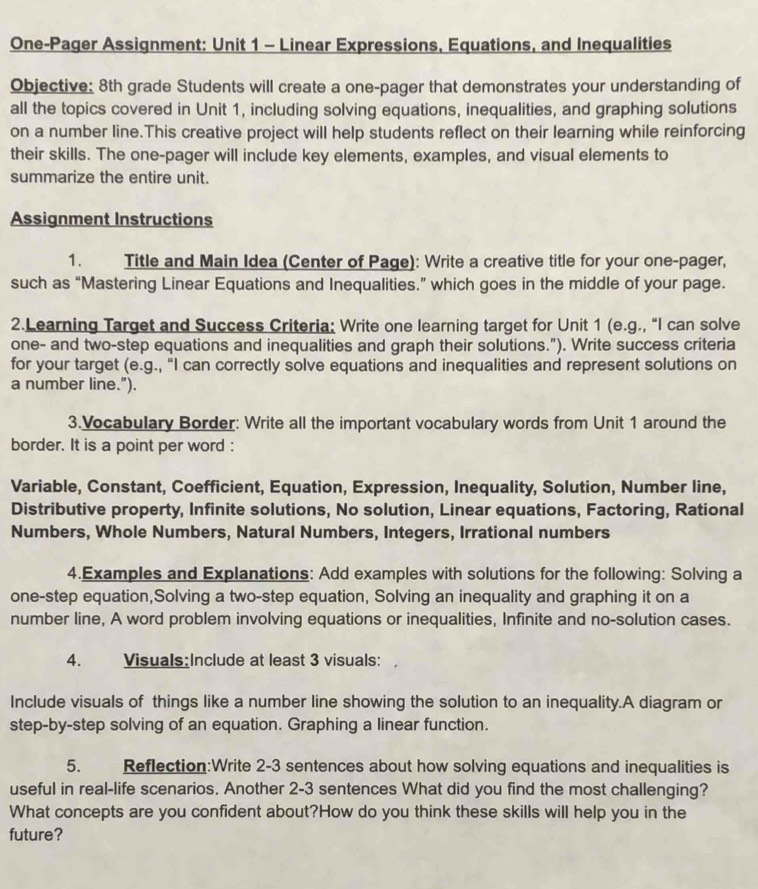 One-Pager Assignment: Unit 1 - Linear Expressions, Equations, and Inequalities 
Objective: 8th grade Students will create a one-pager that demonstrates your understanding of 
all the topics covered in Unit 1, including solving equations, inequalities, and graphing solutions 
on a number line.This creative project will help students reflect on their learning while reinforcing 
their skills. The one-pager will include key elements, examples, and visual elements to 
summarize the entire unit. 
Assignment Instructions 
1. Title and Main Idea (Center of Page): Write a creative title for your one-pager, 
such as “Mastering Linear Equations and Inequalities.” which goes in the middle of your page. 
2.Learning Target and Success Criteria: Write one learning target for Unit 1 (e.g., “I can solve 
one- and two-step equations and inequalities and graph their solutions.”). Write success criteria 
for your target (e.g., “I can correctly solve equations and inequalities and represent solutions on 
a number line.”). 
3.Vocabulary Border: Write all the important vocabulary words from Unit 1 around the 
border. It is a point per word : 
Variable, Constant, Coefficient, Equation, Expression, Inequality, Solution, Number line, 
Distributive property, Infinite solutions, No solution, Linear equations, Factoring, Rational 
Numbers, Whole Numbers, Natural Numbers, Integers, Irrational numbers 
4.Examples and Explanations: Add examples with solutions for the following: Solving a 
one-step equation,Solving a two-step equation, Solving an inequality and graphing it on a 
number line, A word problem involving equations or inequalities, Infinite and no-solution cases. 
4. Visuals:Include at least 3 visuals: 
Include visuals of things like a number line showing the solution to an inequality.A diagram or 
step-by-step solving of an equation. Graphing a linear function. 
5. Reflection:Write 2-3 sentences about how solving equations and inequalities is 
useful in real-life scenarios. Another 2-3 sentences What did you find the most challenging? 
What concepts are you confident about?How do you think these skills will help you in the 
future?