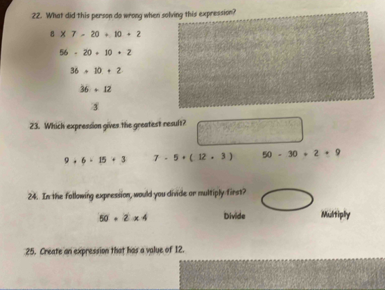 What did this person do wrong when solving this expression?
8* 7-20+10+2
56-20+10+2
36+10.+2
36+12
③
23. Which expression gives the greatest result?
9+6+15+3 7-5+(12.3) 50-30+2+9
24. In the following expression, would you divide or multiply first?
50+2* 4 Divide Multiply
25. Create an expression that has a value of 12.