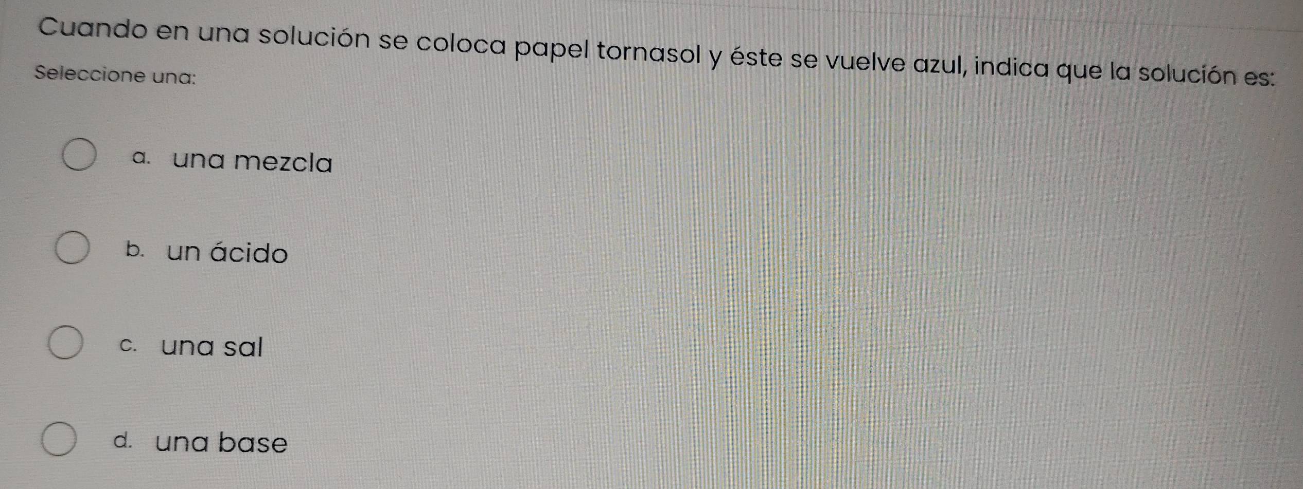 Cuando en una solución se coloca papel tornasol y éste se vuelve azul, indica que la solución es:
Seleccione una:
a. una mezcla
bī un ácido
c. una sal
d. una base