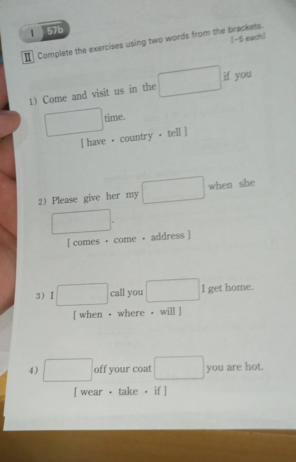 1 57b 
[−5 each] 
Ⅱ Complete the exercises using two words from the brackets. 
if you 
1) Come and visit us in the 
time. 
[ have ·country · tell ] 
2 Please give her my when she 
[ comes · come · address ] 
3) I □ call you I get home. 
[ when · where · will ] 
4) □ off your coat □  you are hot. 
[ wear · take · if ]