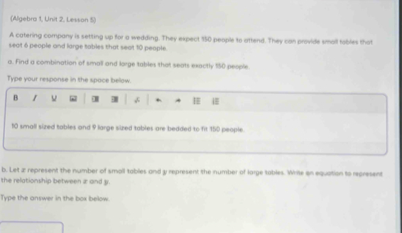 (Algebra 1, Unit 2, Lesson 5) 
A catering company is setting up for a wedding. They expect 150 people to attend. They can provide small tables that 
seat 6 people and large tables that seat 10 people. 
a. Find a combination of small and large tables that seats exactly 150 people. 
Type your response in the space below. 
B 1 n
10 small sized tables and 9 large sized tables are bedded to fit 150 people. 
b. Let æ represent the number of small tables and y represent the number of large tables. Write on equation to represent 
the relationship between æ and y. 
Type the answer in the box below.