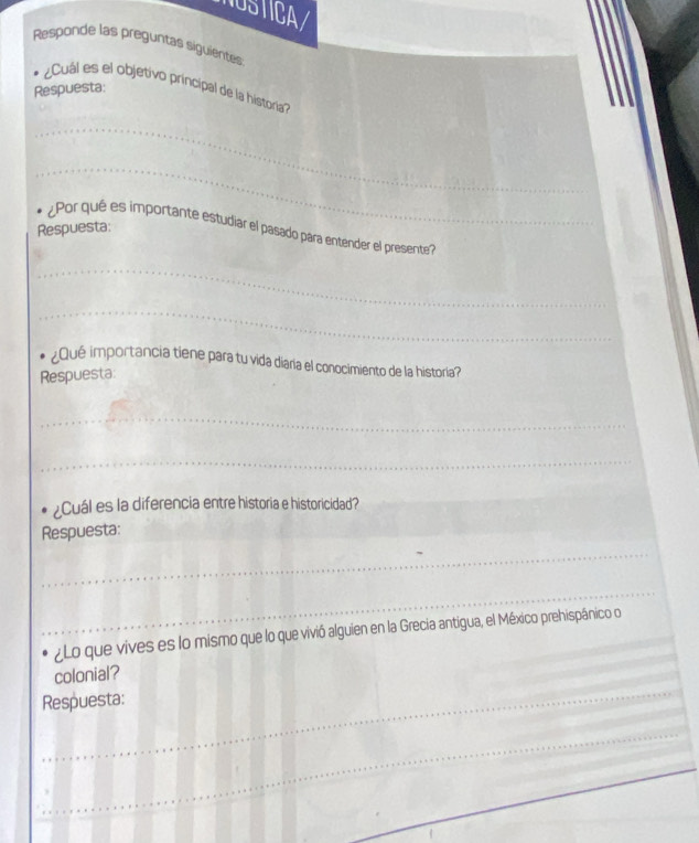 NUSTICA/ 
Responde las preguntas siguientes 
* Cuál es el objetivo principal de la historia''' 
Respuesta: 
_ 
_ 
Respuesta: 
¿Por qué es importante estudiar el pasado para entender el presente? 
_ 
_ 
¿ Qué importancia tiene para tu vida diaría el conocimiento de la historia? 
Respuesta: 
_ 
_ 
¿Cuál es la diferencia entre historia e historicidad?_ 
Respuesta: 
_ 
_ 
_ 
¿Lo que vives es lo mismo que lo que vivió alguien en la Grecia antigua, el México prehispánico o 
_ 
colonial? 
Respuesta: 
_ 
_