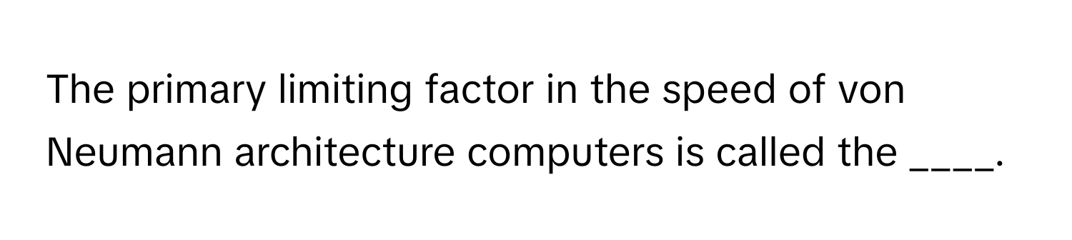 The primary limiting factor in the speed of von Neumann architecture computers is called the ____.