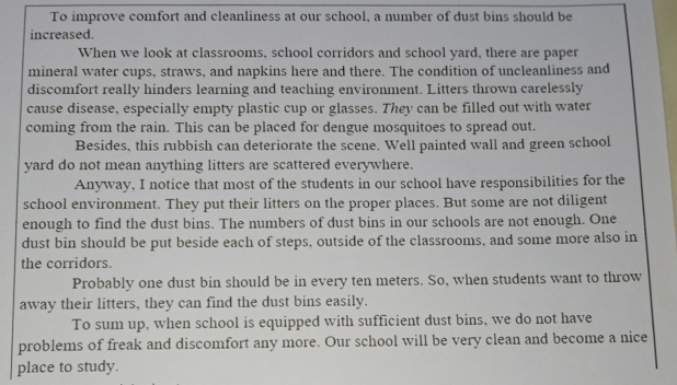 To improve comfort and cleanliness at our school, a number of dust bins should be 
increased. 
When we look at classrooms, school corridors and school yard, there are paper 
mineral water cups, straws, and napkins here and there. The condition of uncleanliness and 
discomfort really hinders learning and teaching environment. Litters thrown carelessly 
cause disease, especially empty plastic cup or glasses. They can be filled out with water 
coming from the rain. This can be placed for dengue mosquitoes to spread out. 
Besides, this rubbish can deteriorate the scene. Well painted wall and green school 
yard do not mean anything litters are scattered everywhere. 
Anyway, I notice that most of the students in our school have responsibilities for the 
school environment. They put their litters on the proper places. But some are not diligent 
enough to find the dust bins. The numbers of dust bins in our schools are not enough. One 
dust bin should be put beside each of steps, outside of the classrooms, and some more also in 
the corridors. 
Probably one dust bin should be in every ten meters. So, when students want to throw 
away their litters, they can find the dust bins easily. 
To sum up, when school is equipped with sufficient dust bins, we do not have 
problems of freak and discomfort any more. Our school will be very clean and become a nice 
place to study.