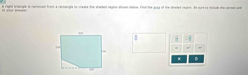 A right triangle is removed from a rectangle to create the shaded region shown below. Find the area of the shaded region. Be sure to include the correct unit 
in your answer
 □ /□   □  □ /□  
m^2 m^2
m
× 6