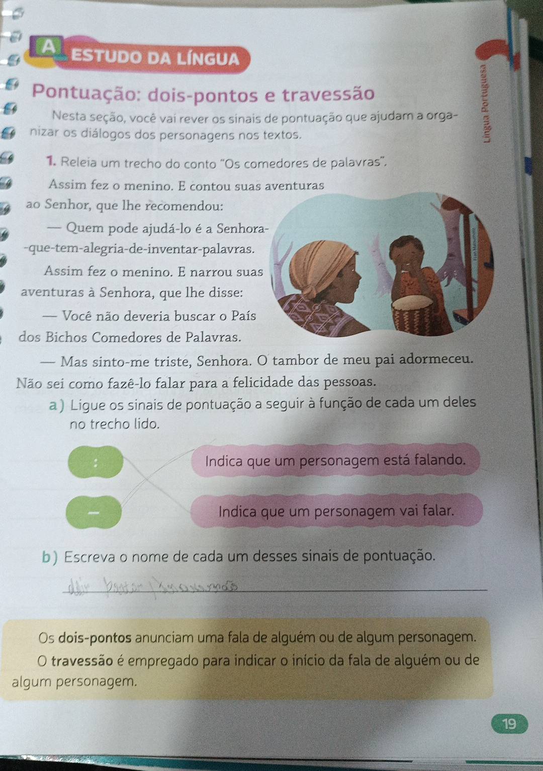 a ESTUDO DA LÍNGUA 
Pontuação: dois-pontos e travessão 
Nesta seção, você vai rever os sinais de pontuação que ajudam a orga- 
nizar os diálogos dos personagens nos textos. 
1. Releia um trecho do conto “Os comedores de palavras”. 
Assim fez o menino. E contou suas aventuras 
ao Senhor, que lhe recomendou: 
— Quem pode ajudá-lo é a Senhor 
-que-tem-alegria-de-inventar-palavras. 
Assim fez o menino. E narrou sua 
aventuras à Senhora, que lhe disse: 
— Você não deveria buscar o País 
dos Bichos Comedores de Palavras. 
— Mas sinto-me triste, Senhora. O tambor de meu pai adormeceu. 
Não sei como fazê-lo falar para a felicidade das pessoas. 
a ) Ligue os sinais de pontuação a seguir à função de cada um deles 
no trecho lido. 
Indica que um personagem está falando. 
Indica que um personagem vai falar. 
b) Escreva o nome de cada um desses sinais de pontuação. 
_ 
Os dois-pontos anunciam uma fala de alguém ou de algum personagem. 
O travessão é empregado para indicar o início da fala de alguém ou de 
algum personagem. 
19