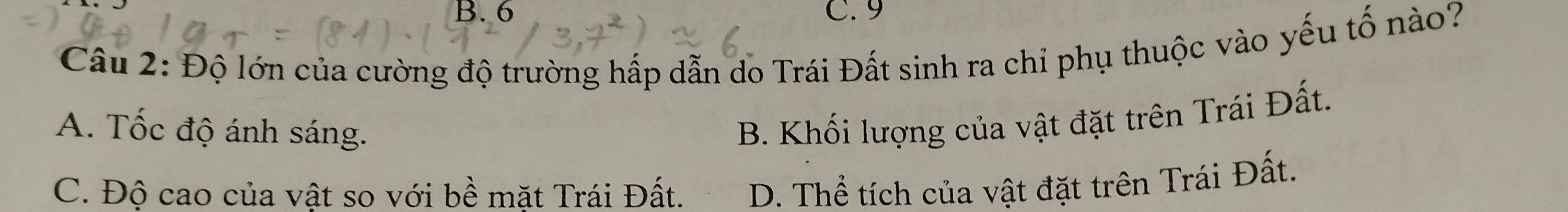 B. 6 C. 9
Câu 2: Độ lớn của cường độ trường hấp dẫn do Trái Đất sinh ra chỉ phụ thuộc vào yếu tố nào?
A. Tốc độ ánh sáng.
B. Khối lượng của vật đặt trên Trái Đất.
C. Độ cao của vật so với bề mặt Trái Đất. D. Thể tích của vật đặt trên Trái Đất.