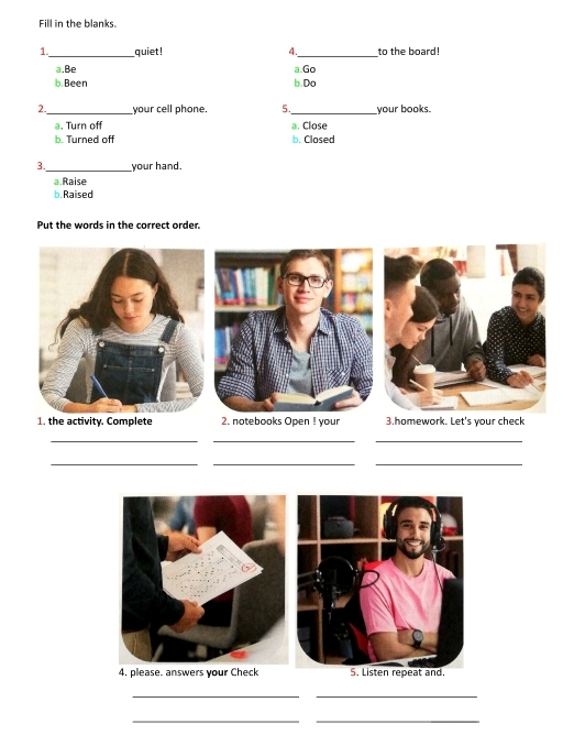 Fill in the blanks.
1._ quiet! 4._ to the board!
a.Be a.Go
b. Been b.Do
2 your cell phone, 5._ your books.
@. Turn off
b. Turned off a. Close
b. Closed
3. your hand.
a.Raise
b. Raised
Put the words in the correct order.
1. the activity. Complete 2. notebooks Open ! your 3.homework. Let's your check
_
__
_
_
_
4. please. answers your Check
__
__
