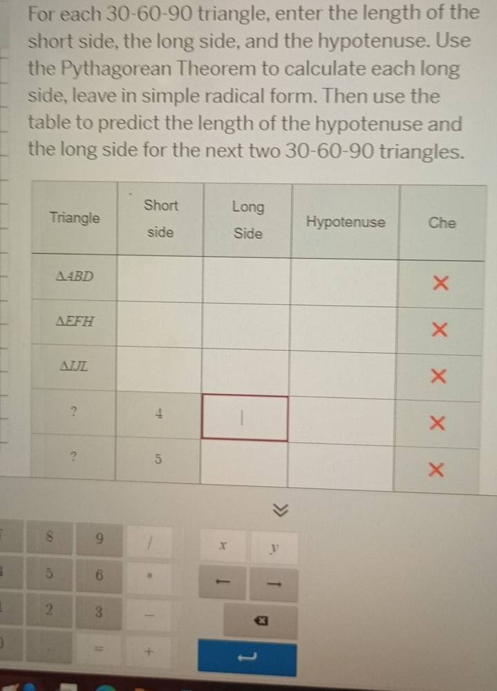 For each 30-60-90 triangle, enter the length of the
short side, the long side, and the hypotenuse. Use
the Pythagorean Theorem to calculate each long
side, leave in simple radical form. Then use the
table to predict the length of the hypotenuse and
the long side for the next two 30-60-90 triangles.
8 9 / x y
5 6
←
2 3 - x
. = +