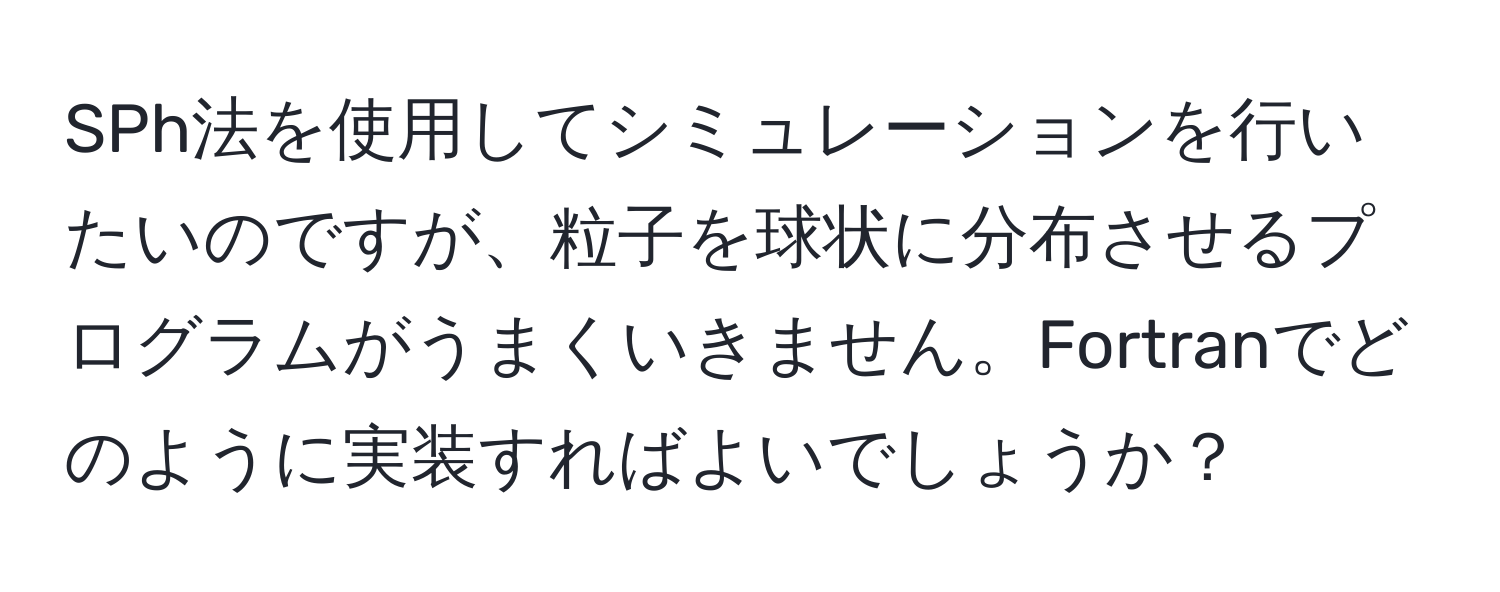 SPh法を使用してシミュレーションを行いたいのですが、粒子を球状に分布させるプログラムがうまくいきません。Fortranでどのように実装すればよいでしょうか？