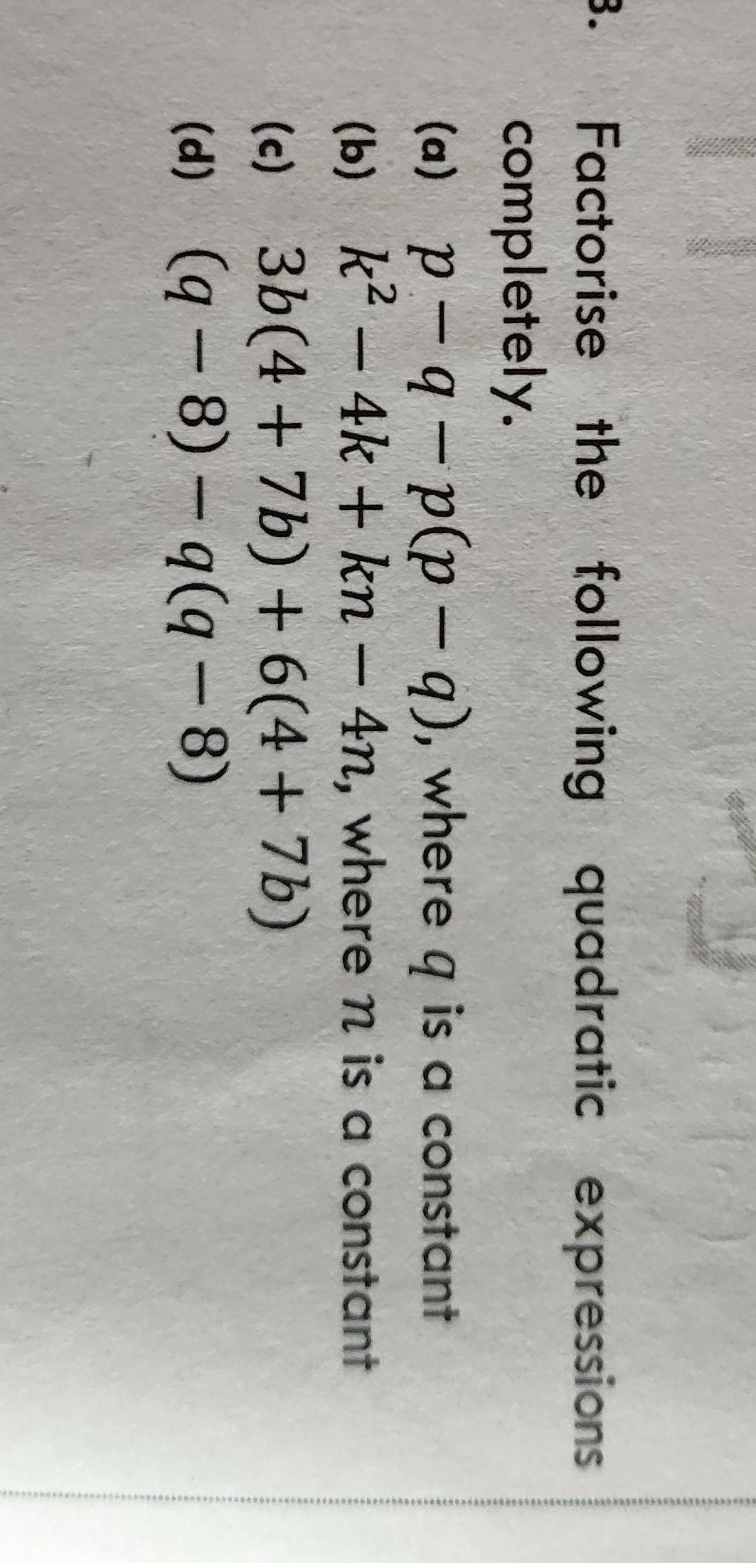 Factorise the following quadratic expressions 
completely. 
(a) p-q-p(p-q) , where q is a constant 
(b) k^2-4k+kn-4n , where n is a constant 
(c) 3b(4+7b)+6(4+7b)
(d) (q-8)-q(q-8)