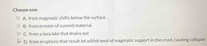 Choose one:
A. from magmatic shifts below the surface
B. from erosion of summit material
C. from a lava lake that drains out
D. from eruptions that result int withdrawal of magmatic support in the crust, causing collapse