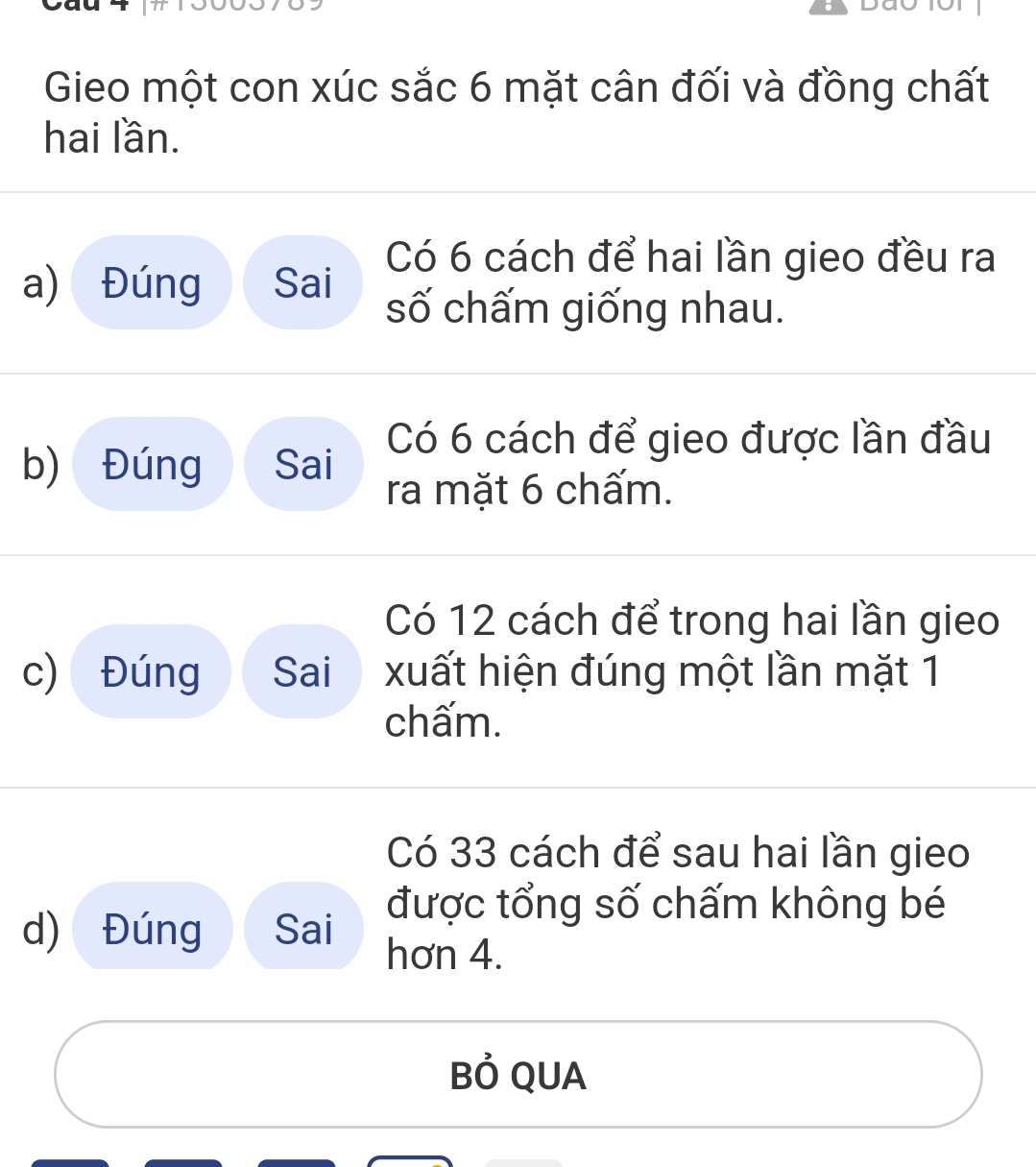 Gieo một con xúc sắc 6 mặt cân đối và đồng chất 
hai lần. 
a) Đúng Sai 
Có 6 cách để hai lần gieo đều ra 
số chấm giống nhau. 
Có 6 cách để gieo được lần đầu 
b) Đúng Sai ra mặt 6 chấm. 
Có 12 cách để trong hai lần gieo 
c) Đúng Sai xuất hiện đúng một lần mặt 1
chấm. 
Có 33 cách để sau hai lần gieo 
được tổng số chấm không bé 
d) Đúng Sai hơn 4. 
Bỏ QUA