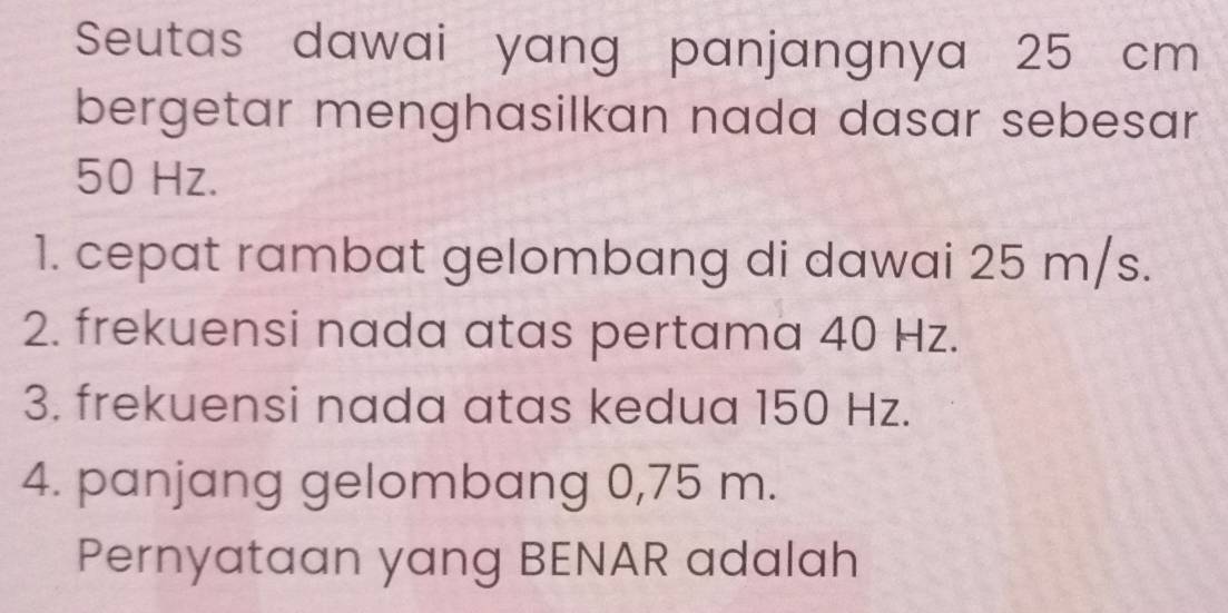 Seutas dawai yang panjangnya 25 cm
bergetar menghasilkan nada dasar sebesar
50 Hz. 
1. cepat rambat gelombang di dawai 25 m/s. 
2. frekuensi nada atas pertama 40 Hz. 
3. frekuensi nada atas kedua 150 Hz. 
4. panjang gelombang 0,75 m. 
Pernyataan yang BENAR adalah