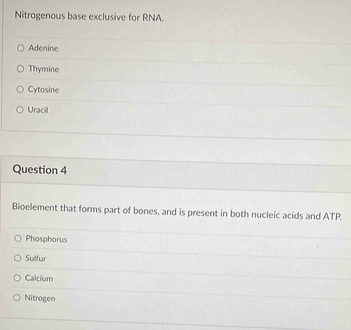 Nitrogenous base exclusive for RNA.
Adenine
Thymine
Cytosine
Uracil
Question 4
Bioelement that forms part of bones, and is present in both nucleic acids and ATP.
Phosphorus
Sulfur
Calcium
Nitrogen