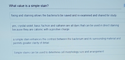 What value is a simple stain?
fixing and staining allows the bacteria to be saved and re-examined and shared for study
yes, crystal violet, basic fuchsin and safranin are all dyes that can be used in direct staining
because they are cationic with a positive charge
a simple stain enhances the contrast between the bacterium and its surrounding material and
permits greater clarity of detail.
Simple stains can be used to determine cell morphology size and arrangement