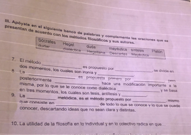 Apóyate en el siguiente banco de palabras y complementa las oraciones que se 
presentan de acuerdo con los métodos filosóficos y sus autores. 
Sócrates duda 
dudar Hegel 
mayéutica síntesis Platón 
dialértica Hegeliana Descart Mayéutica 
_ 
7. El método 
_ 
_ 
es propuesto por , se divide en 
dos momentos, los cuales son ironía y_ 
B La 
. 
es propuesta prímero por 
per 
posteriormente _hace una modificación importante a la 
misma, por lo que se le conoce como dialéctica y se basa 
en tres momentos, los cuales son tesis, antítesis y . 
9. La _metódica, es el método propuesto por _, mismo 
que consiste en _de todo lo que se conoce y lo que se puede 
conocer, descartando ideas que no sean clara y distintas. 
10. La utilidad de la filosofía en lo individual y en lo colectivo radica en que...