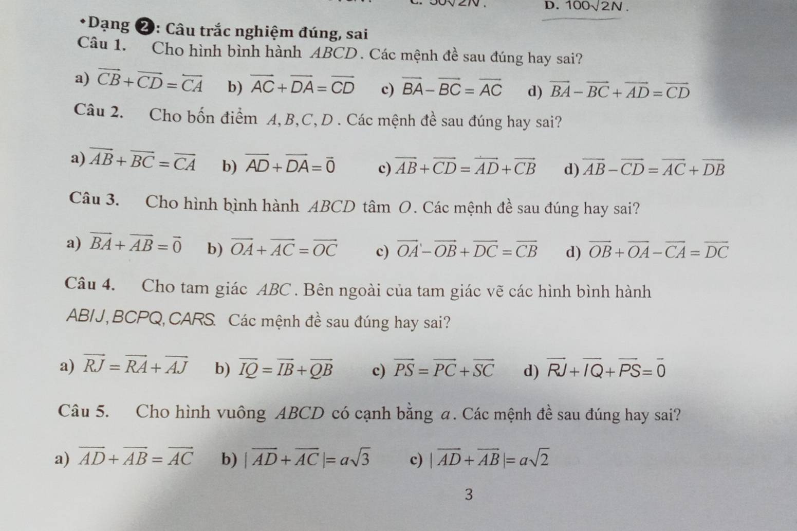 100sqrt(2)N.
*Dạng ❷: Câu trắc nghiệm đúng, sai
Câu 1. Cho hình bình hành ABCD . Các mệnh đề sau đúng hay sai?
a) vector CB+vector CD=vector CA b) overline AC+overline DA=overline CD c) vector BA-vector BC=vector AC d) vector BA-vector BC+vector AD=vector CD
Câu 2. Cho bốn điểm A,B,C, D . Các mệnh đề sau đúng hay sai?
a) overline AB+overline BC=overline CA b) overline AD+overline DA=overline 0 c) vector AB+vector CD=vector AD+vector CB d) vector AB-vector CD=vector AC+vector DB
Câu 3. Cho hình bình hành ABCD tâm O. Các mệnh đề sau đúng hay sai?
a) vector BA+vector AB=vector 0 b) vector OA+vector AC=vector OC c) vector OA-vector OB+vector DC=vector CB d) overline OB+overline OA-overline CA=overline DC
Câu 4. Cho tam giác ABC . Bên ngoài của tam giác vẽ các hình bình hành
AB/J,BCPQ,CARS. Các mệnh đề sau đúng hay sai?
a) vector RJ=vector RA+vector AJ b) overline IQ=overline IB+overline QB c) vector PS=vector PC+vector SC d) vector RJ+vector IQ+vector PS=vector 0
Câu 5. Cho hình vuông ABCD có cạnh bằng a. Các mệnh đề sau đúng hay sai?
a) vector AD+vector AB=vector AC b) |vector AD+vector AC|=asqrt(3) c) |vector AD+vector AB|=asqrt(2)
3