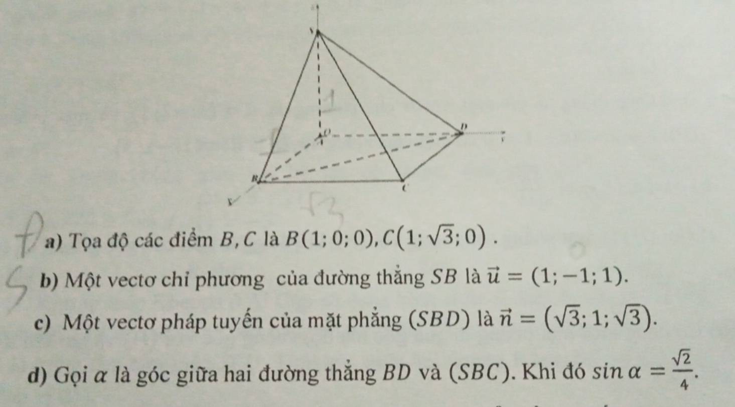 Tọa độ các điểm B, C là B(1;0;0), C(1;sqrt(3);0). 
b) Một vectơ chỉ phương của đường thẳng SB là vector u=(1;-1;1). 
c) Một vectơ pháp tuyến của mặt phẳng (SBD) là vector n=(sqrt(3);1;sqrt(3)). 
d) Gọi α là góc giữa hai đường thắng BD và (SBC). Khi đó sin alpha = sqrt(2)/4 .