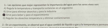 1.- Las opciones que mejor representan la importancia del agua para los seres vivos son:
A) Regula la temperatura y transporta sustancias en el organismo
B) Sírve para eliminar desechos y para la industria
Sirve para beber y para el esparcimiento
D) Regular los desechos temperatura y eliminar contaminantes
2.- En un experimento, se observó que el agua cambió de líquido a gas y la temperatura permano