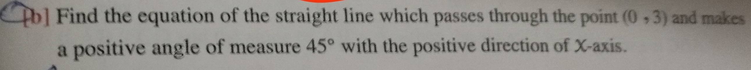 [b] Find the equation of the straight line which passes through the point (0,3) and makes 
a positive angle of measure 45° with the positive direction of X-axis.