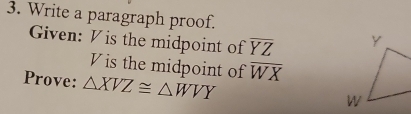 Write a paragraph proof.
Given: V is the midpoint of overline YZ
V is the midpoint of overline WX
Prove: △ XVZ≌ △ WVY