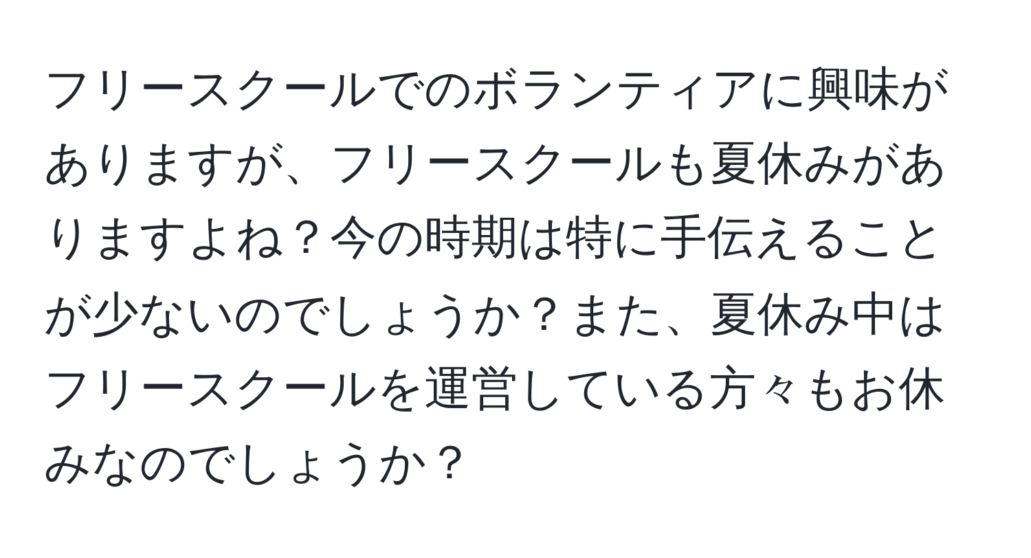 フリースクールでのボランティアに興味がありますが、フリースクールも夏休みがありますよね？今の時期は特に手伝えることが少ないのでしょうか？また、夏休み中はフリースクールを運営している方々もお休みなのでしょうか？