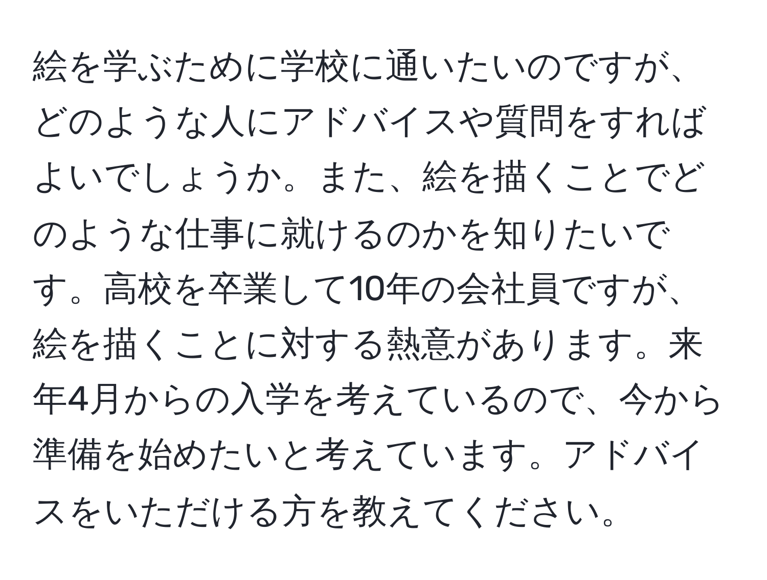 絵を学ぶために学校に通いたいのですが、どのような人にアドバイスや質問をすればよいでしょうか。また、絵を描くことでどのような仕事に就けるのかを知りたいです。高校を卒業して10年の会社員ですが、絵を描くことに対する熱意があります。来年4月からの入学を考えているので、今から準備を始めたいと考えています。アドバイスをいただける方を教えてください。