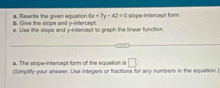 Rewrite the given equation 6x+7y-42=0 slope-intercept form. 
b. Give the slope and y-intercept. 
c. Use the slope and y-intercept to graph the linear function. 
a. The slope-intercept form of the equation is □. 
(Simplify your answer. Use integers or fractions for any numbers in the equation.)