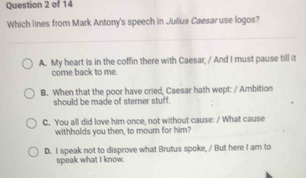 Which lines from Mark Antony's speech in Julius Caesar use logos?
A. My heart is in the coffin there with Caesar, / And I must pause till it
come back to me.
B. When that the poor have cried, Caesar hath wept: / Ambition
should be made of sterner stuff.
C. You all did love him once, not without cause: / What cause
withholds you then, to mourn for him?
D. I speak not to disprove what Brutus spoke, / But here I am to
speak what I know.